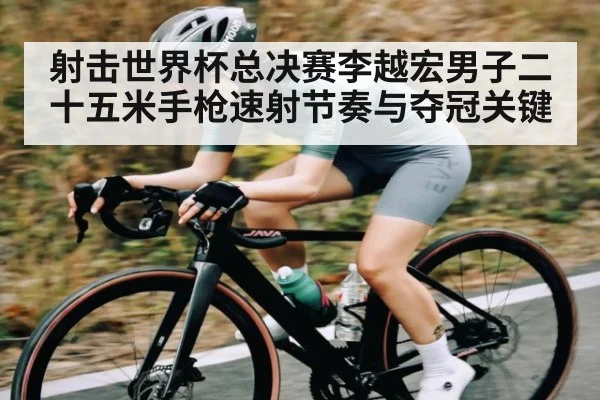 射击世界杯总决赛李越宏男子二十五米手枪速射节奏与夺冠关键