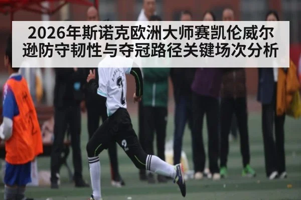 2026年斯诺克欧洲大师赛凯伦威尔逊防守韧性与夺冠路径关键场次分析
