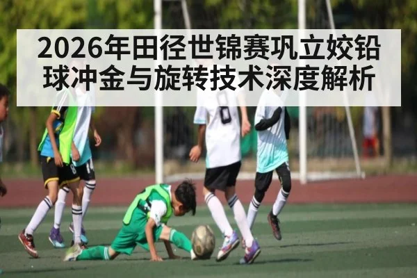 2026年田径世锦赛巩立姣铅球冲金与旋转技术深度解析