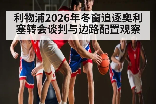 利物浦2026年冬窗追逐奥利塞转会谈判与边路配置观察