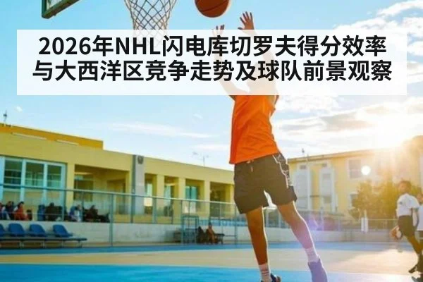 2026年NHL闪电库切罗夫得分效率与大西洋区竞争走势及球队前景观察